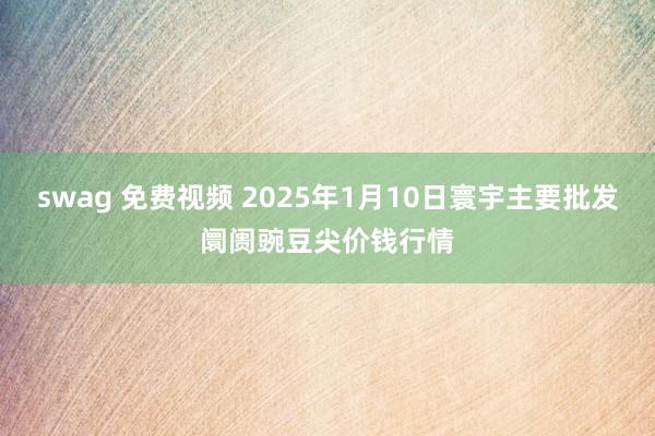 swag 免费视频 2025年1月10日寰宇主要批发阛阓豌豆尖价钱行情