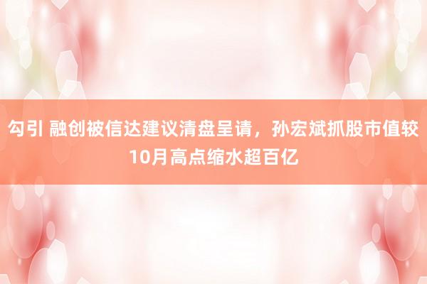 勾引 融创被信达建议清盘呈请，孙宏斌抓股市值较10月高点缩水超百亿