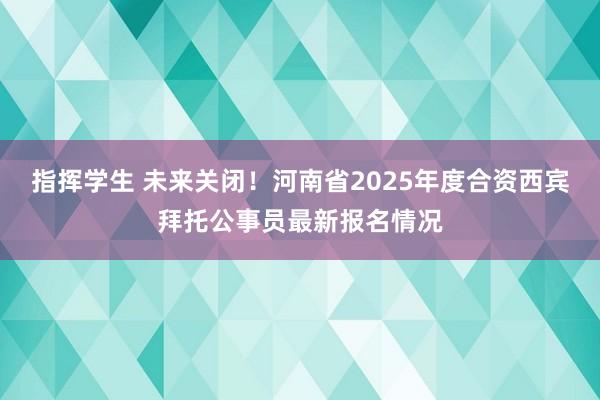 指挥学生 未来关闭！河南省2025年度合资西宾拜托公事员最新报名情况