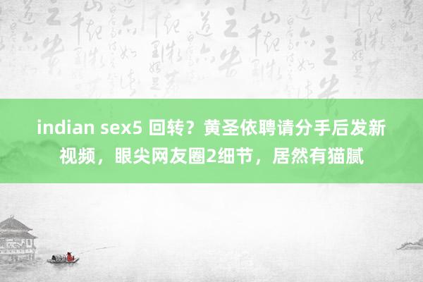 indian sex5 回转？黄圣依聘请分手后发新视频，眼尖网友圈2细节，居然有猫腻