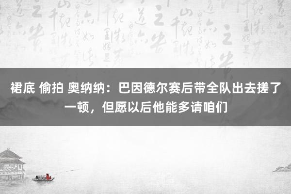 裙底 偷拍 奥纳纳：巴因德尔赛后带全队出去搓了一顿，但愿以后他能多请咱们