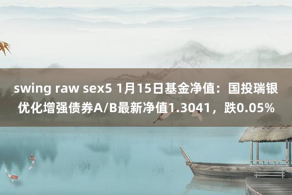 swing raw sex5 1月15日基金净值：国投瑞银优化增强债券A/B最新净值1.3041，跌0.05%